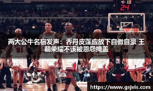 两大公牛名宿发声：乔丹皮蓬应放下自傲自豪 王朝荣耀不该被恩怨掩盖